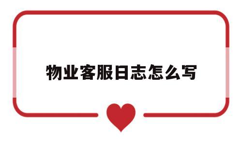 物业客服日志怎么写(物业客服每日工作日志表格)